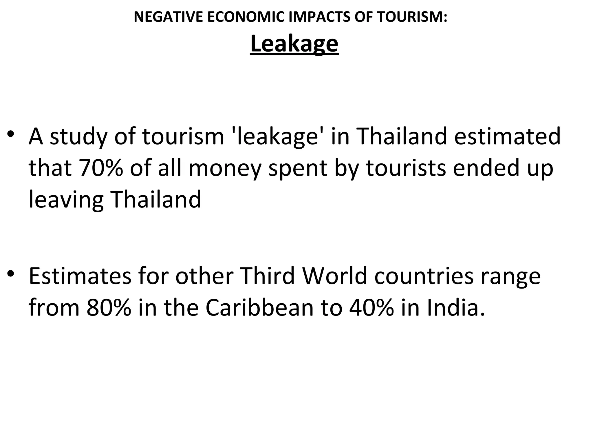NEGATIVE ECONOMIC IMPACTS OF TOURISM:
                        Leakage


• A study of tourism 'leakage' in Thailand estimated
  that 70% of all money spent by tourists ended up
  leaving Thailand

• Estimates for other Third World countries range
  from 80% in the Caribbean to 40% in India.
 