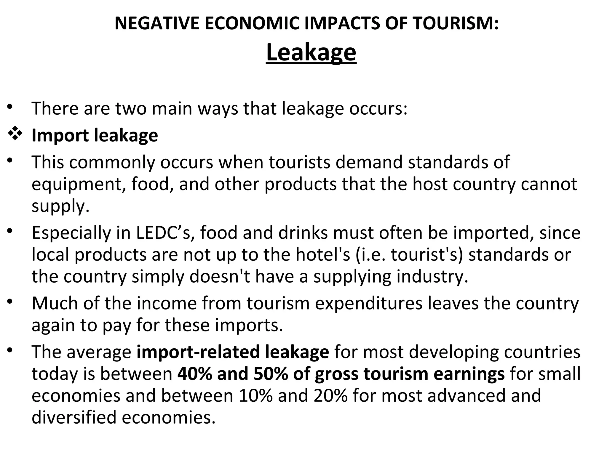NEGATIVE ECONOMIC IMPACTS OF TOURISM:
                                Leakage
• There are two main ways that leakage occurs:
 Import leakage
• This commonly occurs when tourists demand standards of
  equipment, food, and other products that the host country cannot
  supply.
• Especially in LEDC’s, food and drinks must often be imported, since
  local products are not up to the hotel's (i.e. tourist's) standards or
  the country simply doesn't have a supplying industry.
• Much of the income from tourism expenditures leaves the country
  again to pay for these imports.
• The average import-related leakage for most developing countries
  today is between 40% and 50% of gross tourism earnings for small
  economies and between 10% and 20% for most advanced and
  diversified economies.
 