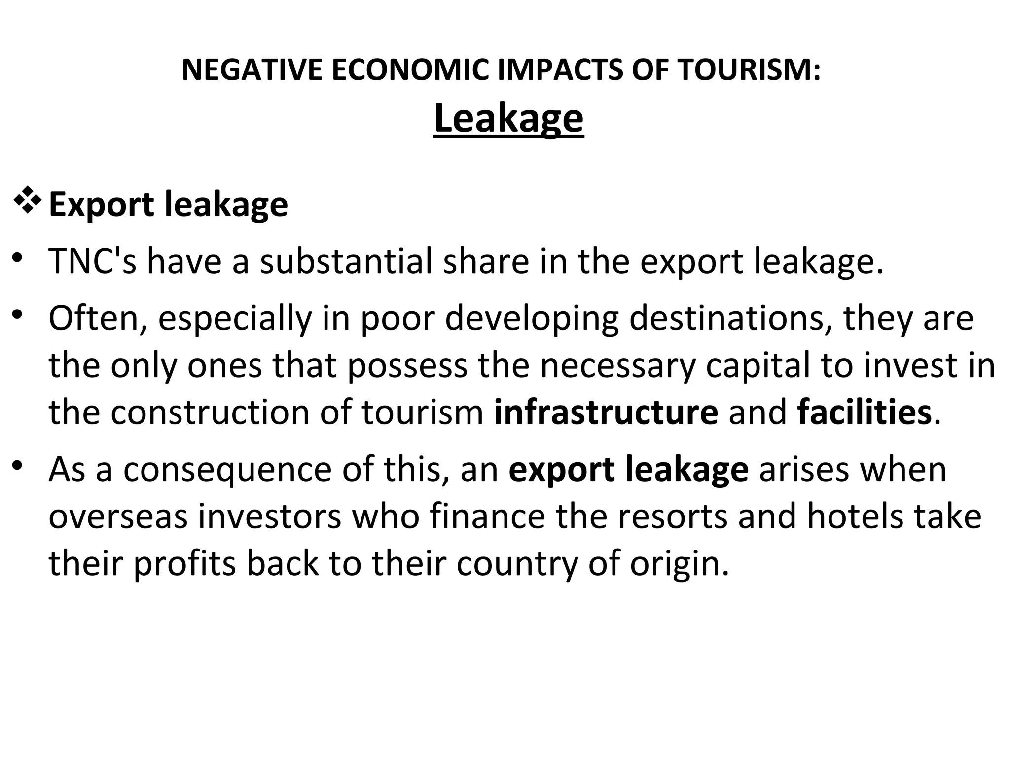 NEGATIVE ECONOMIC IMPACTS OF TOURISM:
                           Leakage
 Export leakage
• TNC's have a substantial share in the export leakage.
• Often, especially in poor developing destinations, they are
  the only ones that possess the necessary capital to invest in
  the construction of tourism infrastructure and facilities.
• As a consequence of this, an export leakage arises when
  overseas investors who finance the resorts and hotels take
  their profits back to their country of origin.
 