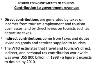 POSITIVE ECONOMIC IMPACTS OF TOURISM:
        Contribution to government revenues

• Direct contributions are generated by taxes on
  incomes from tourism employment and tourism
  businesses, and by direct levies on tourists such as
  departure taxes.
• Indirect contributions come from taxes and duties
  levied on goods and services supplied to tourists.
• The WTO estimates that travel and tourism's direct,
  indirect, and personal tax contribution worldwide
  was over US$ 800 billion in 1998 - a figure it expects
  to double by 2010.
 