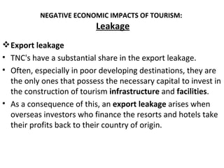 NEGATIVE ECONOMIC IMPACTS OF TOURISM:
                           Leakage
 Export leakage
• TNC's have a substantial share in the export leakage.
• Often, especially in poor developing destinations, they are
  the only ones that possess the necessary capital to invest in
  the construction of tourism infrastructure and facilities.
• As a consequence of this, an export leakage arises when
  overseas investors who finance the resorts and hotels take
  their profits back to their country of origin.
 