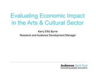 Evaluating Economic Impact
in the Arts & Cultural Sector
Kerry Ellis Byrne
Research and Audience Development Manager
 