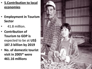 • 5.Contribution to local
economies
• Employment in Tourism
Sector
• 41.8 million.
• Contribution of
Tourism to GDP is
expected to be at US$
187.3 billion by 2019
• No. of domestic tourist
visit in 2005* were
461.16 millions
 