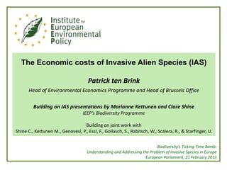 The Economic costs of Invasive Alien Species (IAS)

                                      Patrick ten Brink
      Head of Environmental Economics Programme and Head of Brussels Office

         Building on IAS presentations by Marianne Kettunen and Clare Shine
                                   IEEP’s Biodiversity Programme

                                   Building on joint work with
Shine C., Kettunen M., Genovesi, P., Essl, F., Gollasch, S., Rabitsch, W., Scalera, R., & Starfinger, U.


                                                                          Biodiversity’s Ticking Time Bomb:
                                     Understanding and Addressing the Problem of Invasive Species in Europe
                                                                   European Parliament, 21 February 2013
 