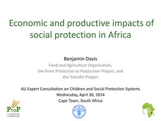 Economic and productive impacts of
social protection in Africa
Benjamin Davis
Food and Agriculture Organization,
the From Protection to Production Project, and
the Transfer Project
AU Expert Consultation on Children and Social Protection Systems
Wednesday, April 30, 2014
Cape Town, South Africa
 