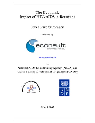 The Economic
 Impact of HIV/AIDS in Botswana

             Executive Summary
                           Presented by




                        www.econsult.co.bw


                      to
National AIDS Co-ordinating Agency (NACA) and
United Nations Development Programme (UNDP)




       Ntwa e Bolotse




                          March 2007
 