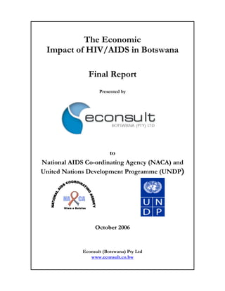 The Economic
 Impact of HIV/AIDS in Botswana

                        Final Report
                          Presented by




                      to
National AIDS Co-ordinating Agency (NACA) and
United Nations Development Programme (UNDP)




       Ntwa e Bolotse




                         October 2006


                   Econsult (Botswana) Pty Ltd
                      www.econsult.co.bw
 