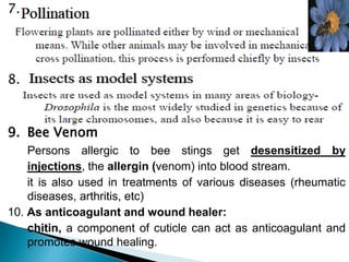 7.
8.
9. Bee Venom
Persons allergic to bee stings get desensitized by
injections, the allergin (venom) into blood stream.
it is also used in treatments of various diseases (rheumatic
diseases, arthritis, etc)
10. As anticoagulant and wound healer:
chitin, a component of cuticle can act as anticoagulant and
promotes wound healing.
 