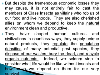  But despite the tremendous economic losses they
may cause, it is not entirely fair to cast the
members of Class Insecta as villains who rob us of
our food and livelihoods. They are also cherished
allies on whom we depend to keep the natural
environment clean and productive.
 They have shaped human cultures and
civilizations in countless ways, they supply unique
natural products, they regulate the population
densities of many potential pest species, they
dispose of our wastes, bury the dead, and recycle
organic nutrients. Indeed, we seldom stop to
consider what life would be like without insects and
how much we depend on them for our very
 