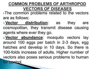 The common problems related to the vectors
are as follows:
1.Vector distribution: as they are
cosmopolitan, they transmit disease causing
agents where ever they go.
2.Vector abundance: mosquito vectors lay
around 100 eggs per batch in 2-3 days, egg
hatches and develop in 10 days. So there is
100-folds increase of adults. Higher number of
vectors also poses serious problems to human
for control.
 