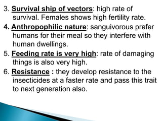 3. Survival ship of vectors: high rate of
survival. Females shows high fertility rate.
4. Anthropophilic nature: sanguivorous prefer
humans for their meal so they interfere with
human dwellings.
5. Feeding rate is very high: rate of damaging
things is also very high.
6. Resistance : they develop resistance to the
insecticides at a faster rate and pass this trait
to next generation also.
 