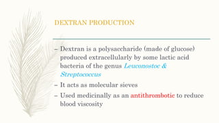 DEXTRAN PRODUCTION
– Dextran is a polysaccharide (made of glucose)
produced extracellularly by some lactic acid
bacteria of the genus Leuconostoc &
Streptococcus
– It acts as molecular sieves
– Used medicinally as an antithrombotic to reduce
blood viscosity
 