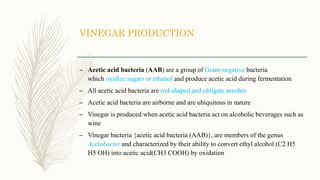 VINEGAR PRODUCTION
– Acetic acid bacteria (AAB) are a group of Gram-negative bacteria
which oxidize sugars or ethanol and produce acetic acid during fermentation
– All acetic acid bacteria are rod-shaped and obligate aerobes
– Acetic acid bacteria are airborne and are ubiquitous in nature
– Vinegar is produced when acetic acid bacteria act on alcoholic beverages such as
wine
– Vinegar bacteria {acetic acid bacteria (AAB)}, are members of the genus
Acetobacter and characterized by their ability to convert ethyl alcohol (C2 H5
H5 OH) into acetic acid(CH3 COOH) by oxidation
 