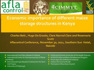 Economic importance of different maize
       storage structures in Kenya

      Charles Bett , Hugo De Groote, Clare Narrod Clare and Rosemarie
                                   Scott
      Aflacontrol Conference, November 30, 2011, Southern Sun Hotel,
                                  Nairobi


  International Food Policy Research Institute           Uniformed Services University of the Health Sciences
  International Center for the Improvement of Maize      ACDI/VOCA/Kenya Maize Development Program
and Wheat                                                Kenya Agricultural Research Institute
  International Crops Research Institute for the Semi-   Institut d’Economie Rurale
  Arid Tropics                                           The Eastern Africa Grain Council
  University of Pittsburgh
 