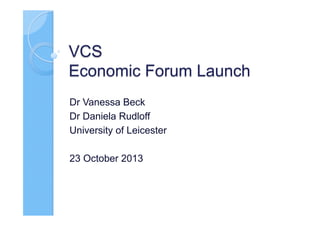 VCS
Economic Forum Launch
Dr Vanessa Beck
Dr Daniela Rudloff
University of Leicester
23 October 2013

 