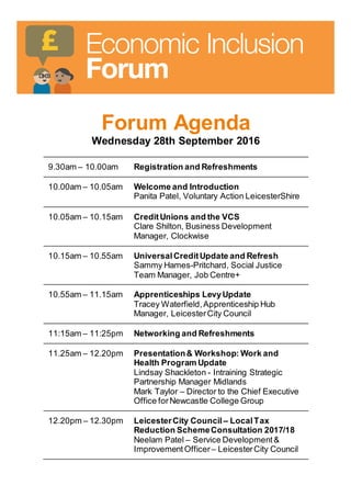 Forum Agenda
Wednesday 28th September 2016
9.30am – 10.00am Registration and Refreshments
10.00am – 10.05am Welcome and Introduction
Panita Patel, Voluntary Action LeicesterShire
10.05am – 10.15am CreditUnions and the VCS
Clare Shilton, Business Development
Manager, Clockwise
10.15am – 10.55am UniversalCreditUpdate and Refresh
Sammy Hames-Pritchard, Social Justice
Team Manager, Job Centre+
10.55am – 11.15am Apprenticeships LevyUpdate
Tracey Waterfield,Apprenticeship Hub
Manager, LeicesterCity Council
11:15am – 11:25pm Networking and Refreshments
11.25am – 12.20pm Presentation& Workshop: Work and
Health Program Update
Lindsay Shackleton - Intraining Strategic
Partnership Manager Midlands
Mark Taylor – Director to the Chief Executive
Office forNewcastle College Group
12.20pm – 12.30pm LeicesterCity Council – LocalTax
Reduction SchemeConsultation 2017/18
Neelam Patel – Service Development&
Improvement Officer– LeicesterCity Council
 