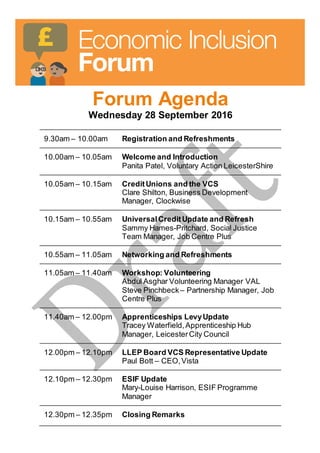 Forum Agenda
Wednesday 28 September 2016
9.30am – 10.00am Registration and Refreshments
10.00am – 10.05am Welcome and Introduction
Panita Patel, Voluntary Action LeicesterShire
10.05am – 10.15am CreditUnions and the VCS
Clare Shilton, Business Development
Manager, Clockwise
10.15am – 10.55am UniversalCreditUpdate and Refresh
Sammy Hames-Pritchard, Social Justice
Team Manager, Job Centre Plus
10.55am – 11.05am Networking and Refreshments
11.05am – 11.40am Workshop: Volunteering
Abdul Asghar Volunteering Manager VAL
Steve Pinchbeck – Partnership Manager, Job
Centre Plus
11.40am – 12.00pm Apprenticeships LevyUpdate
Tracey Waterfield,Apprenticeship Hub
Manager, LeicesterCity Council
12.00pm – 12.10pm LLEP Board VCS Representative Update
Paul Bott – CEO,Vista
12.10pm – 12.30pm ESIF Update
Mary-Louise Harrison, ESIF Programme
Manager
12.30pm – 12.35pm Closing Remarks
 