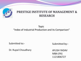 PRESTIGE INSTITUTE OF MANAGEMENT & 
RESEARCH 
Topic 
“Index of Industrial Production and its Comparison” 
Submitted to:- 
Dr. Rupal Choudhary 
Submitted by:- 
AYUSH YADAV 
MBA (FA) 
1121806727 
 