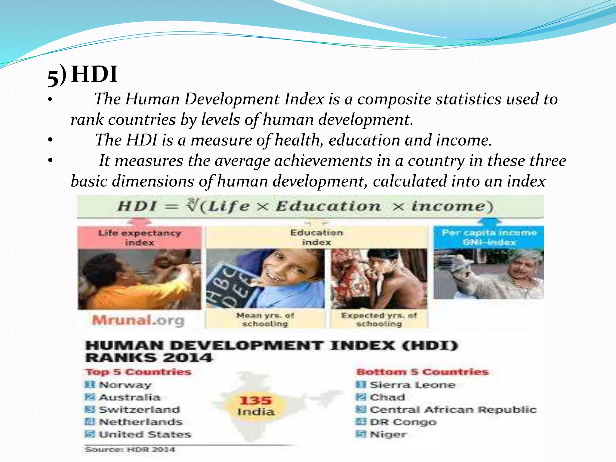 5)HDI
• The Human Development Index is a composite statistics used to
rank countries by levels of human development.
• The HDI is a measure of health, education and income.
• It measures the average achievements in a country in these three
basic dimensions of human development, calculated into an index
 