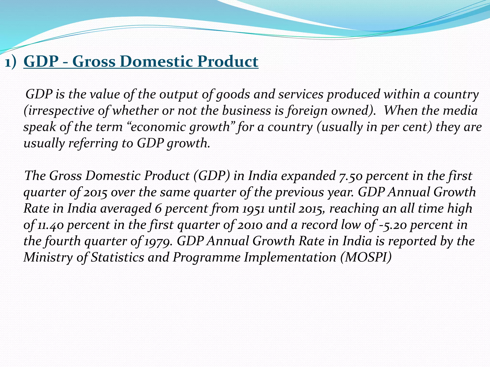 1) GDP - Gross Domestic Product
GDP is the value of the output of goods and services produced within a country
(irrespective of whether or not the business is foreign owned). When the media
speak of the term “economic growth” for a country (usually in per cent) they are
usually referring to GDP growth.
The Gross Domestic Product (GDP) in India expanded 7.50 percent in the first
quarter of 2015 over the same quarter of the previous year. GDP Annual Growth
Rate in India averaged 6 percent from 1951 until 2015, reaching an all time high
of 11.40 percent in the first quarter of 2010 and a record low of -5.20 percent in
the fourth quarter of 1979. GDP Annual Growth Rate in India is reported by the
Ministry of Statistics and Programme Implementation (MOSPI)
 