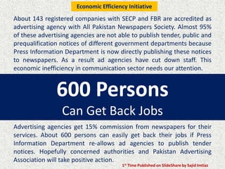 600 Persons
Can Get Back Jobs
About 143 registered companies with SECP and FBR are accredited as
advertising agency with All Pakistan Newspapers Society. Almost 95%
of these advertising agencies are not able to publish tender, public and
prequalification notices of different government departments because
Press Information Department is now directly publishing these notices
to newspapers. As a result ad agencies have cut down staff. This
economic inefficiency in communication sector needs our attention.
Advertising agencies get 15% commission from newspapers for their
services. About 600 persons can easily get back their jobs if Press
Information Department re-allows ad agencies to publish tender
notices. Hopefully concerned authorities and Pakistan Advertising
Association will take positive action.
1st Time Published on SlideShare by Sajid Imtiaz
Economic Efficiency Initiative
 