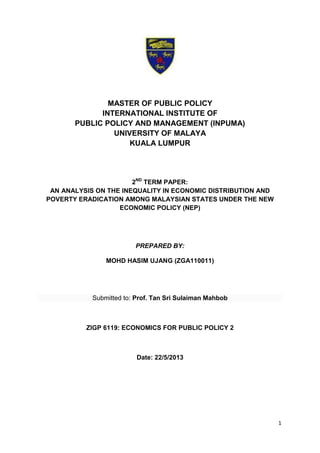 1
MASTER OF PUBLIC POLICY
INTERNATIONAL INSTITUTE OF
PUBLIC POLICY AND MANAGEMENT (INPUMA)
UNIVERSITY OF MALAYA
KUALA LUMPUR
2ND
TERM PAPER:
AN ANALYSIS ON THE INEQUALITY IN ECONOMIC DISTRIBUTION AND
POVERTY ERADICATION AMONG MALAYSIAN STATES UNDER THE NEW
ECONOMIC POLICY (NEP)
PREPARED BY:
MOHD HASIM UJANG (ZGA110011)
Submitted to: Prof. Tan Sri Sulaiman Mahbob
ZIGP 6119: ECONOMICS FOR PUBLIC POLICY 2
Date: 22/5/2013
 