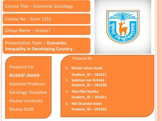 Prepared For
NUSRAT JAHAN
Assistant Professor
Sociology Discipline
Khulna University
Khulna-9208
Course Title – Economic Sociology
Course No - Econ 1251
Presentation Topic – Economic
Inequality In Developing Country
Prepared By
1. Nishat Jahan Supti
Student_ID – 181621
2. Sadman Joa Aninda
Student_ID – 181628
3. Atia Iffat Naziba
Student_ID – 181651
4. Md Shazidul Islam
Student_ID – 181654
Group Name – Group I
 