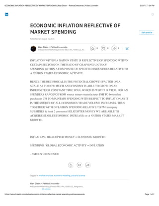 2/21/17, 7:34 PMECONOMIC INFLATION REFLECTIVE OF MARKET SPENDING | Alan Dixon ~ PathosCrescendo | Pulse | LinkedIn
Page 1 of 2https://www.linkedin.com/pulse/economic-inﬂation-reﬂective-market-spending-pathoscrescendo
ECONOMIC INFLATION REFLECTIVE OF
MARKET SPENDING
Published on August 15, 2016
INFLATION WITHIN A NATION STATE IS REFLECTIVE OF SPENDING WITHIN
CERTAIN SECTORS ON THE RATIO OF GRAPHING UNITS OF
SPENDING WITHIN A COMPOSITE OF SPECIFIED INDUSTRIES RELATIVE TO
A NATION STATES ECONOMIC ACTIVITY.
HENCE THE RECIPROCAL IS THE POTENTIAL GROWTH FACTOR ON A
SCALE AS TO HOW MUCH AN ECONOMY IS ABLE TO GROW ON AN
INDEFINITE OR CONSTANT TIME SPAN, WHICH IS WHY IT IS VITAL FOR AN
SPENDERS RANGING FROM source miners-manufactures PMI TO bottomline
purchasers CPI TO MAINTAIN SPENDING WITH RESPECT TO INFLATION AS IT
IS THE SOURCE OF ALL ECONOMIES TRADE VOLUME INCREASES. THUS
TOGETHER WITH INFLATION SPENDING RELATIVE TO PMI company
SUBSIDIES & bank 2 consumer HELICOPTER MONEY WE ARE ABLE TO
ACQUIRE STABLE ECONOMIC INCREASEs or A NATION STATES MARKET
GROWTH.
INFLATION / HELICOPTER MONEY = ECONOMIC GROWTH
SPENDING / GLOBAL ECONOMIC ACTIVITY = INFLATION
~PATHOS CRESCENDO
Tagged in: market structure, economic modeling, actuarial science
Edit article
Alan Dixon ~ PathosCrescendo
Independent Marketing Director DECA Inc, VUBS LLC, W…
Alan Dixon ~ PathosCrescendo
Independent Marketing Director DECA Inc, VUBS LLC, Walgreens,
85 articles
0 0 0
 