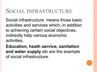 SOCIAL INFRASTRUCTURE
Social infrastructure means those basic
activities and services which, in addition
to achieving certain social objectives,
indirectly help various economic
activities.
Education, heath service, sanitation
and water supply etc are the example
of social infrastructure.
 
