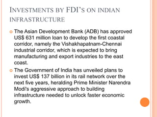 INVESTMENTS BY FDI’S ON INDIAN
INFRASTRUCTURE
 The Asian Development Bank (ADB) has approved
US$ 631 million loan to develop the first coastal
corridor, namely the Vishakhapatnam-Chennai
industrial corridor, which is expected to bring
manufacturing and export industries to the east
coast.
 The Government of India has unveiled plans to
invest US$ 137 billion in its rail network over the
next five years, heralding Prime Minister Narendra
Modi's aggressive approach to building
infrastructure needed to unlock faster economic
growth.
 