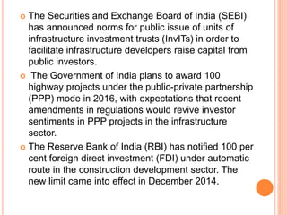  The Securities and Exchange Board of India (SEBI)
has announced norms for public issue of units of
infrastructure investment trusts (InvITs) in order to
facilitate infrastructure developers raise capital from
public investors.
 The Government of India plans to award 100
highway projects under the public-private partnership
(PPP) mode in 2016, with expectations that recent
amendments in regulations would revive investor
sentiments in PPP projects in the infrastructure
sector.
 The Reserve Bank of India (RBI) has notified 100 per
cent foreign direct investment (FDI) under automatic
route in the construction development sector. The
new limit came into effect in December 2014.
 