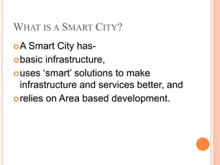 WHAT IS A SMART CITY?
A Smart City has-
basic infrastructure,
uses ‘smart’ solutions to make
infrastructure and services better, and
relies on Area based development.
 