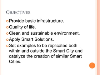 OBJECTIVES
Provide basic infrastructure.
Quality of life.
Clean and sustainable environment.
Apply Smart Solutions.
Set examples to be replicated both
within and outside the Smart City and
catalyze the creation of similar Smart
Cities.
 