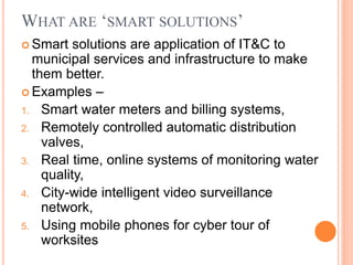 WHAT ARE ‘SMART SOLUTIONS’
 Smart solutions are application of IT&C to
municipal services and infrastructure to make
them better.
 Examples –
1. Smart water meters and billing systems,
2. Remotely controlled automatic distribution
valves,
3. Real time, online systems of monitoring water
quality,
4. City-wide intelligent video surveillance
network,
5. Using mobile phones for cyber tour of
worksites
 