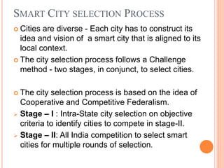 SMART CITY SELECTION PROCESS
 Cities are diverse - Each city has to construct its
idea and vision of a smart city that is aligned to its
local context.
 The city selection process follows a Challenge
method - two stages, in conjunct, to select cities.
 The city selection process is based on the idea of
Cooperative and Competitive Federalism.
 Stage – I : Intra-State city selection on objective
criteria to identify cities to compete in stage-II.
 Stage – II: All India competition to select smart
cities for multiple rounds of selection.
 