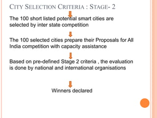 CITY SELECTION CRITERIA : STAGE- 2
The 100 short listed potential smart cities are
selected by inter state competition
The 100 selected cities prepare their Proposals for All
India competition with capacity assistance
Based on pre-defined Stage 2 criteria , the evaluation
is done by national and international organisations
Winners declared
 