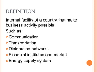 DEFINITION
Internal facility of a country that make
business activity possible,
Such as:
Communication
Transportation
Distribution networks
Financial institutes and market
Energy supply system
 
