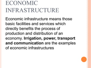 ECONOMIC
INFRASTRUCTURE
Economic infrastructure means those
basic facilities and services which
directly benefits the process of
production and distribution of an
economy. Irrigation, power, transport
and communication are the examples
of economic infrastructures
 