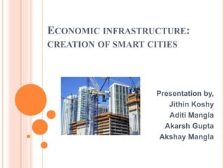ECONOMIC INFRASTRUCTURE:
CREATION OF SMART CITIES
Presentation by,
Jithin Koshy
Aditi Mangla
Akarsh Gupta
Akshay Mangla
 