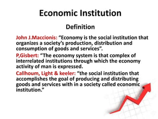 Economic Institution
Definition
John J.Maccionis: “Economy is the social institution that
organizes a society’s production, distribution and
consumption of goods and services”.
P,Gisbert: “The economy system is that complex of
interrelated institutions through which the economy
activity of man is expressed.
Callhoum, Light & keeler: “the social institution that
accomplishes the goal of producing and distributing
goods and services with in a society called economic
institution.”
 