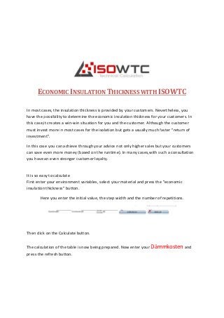 ECONOMIC INSULATION
In most cases, the insulation thickness
have the possibility to determine
this case,it creates a win-win situation for you and
must invest more in most cases
investment".
In this case you can achieve through
can save even more money (based on the
you have an even stronger customer loyalty.
It is so easy to calculate
First enter your environment variables
insulation thickness" button.
Here you enter the initial value
Then click on the Calculate button.
The calculation of the table is now being prepared
press the refresh button.
NSULATION THICKNESS WITH ISOWTC
insulation thickness is provided by your customers. Nevertheless, you
possibility to determine the economic insulation thickness for your customers.
situation for you and the customer. Although
in most cases for the isolation but gets a usually much faster "
through your advice not only higher sales but
(based on the runtime). In many cases,with such
customer loyalty.
your environment variables, select your material and press the "
the initial value, the step width and the number of repetitions.
button.
is now being prepared. Now enter your Dämmkosten
ISOWTC
Nevertheless, you
your customers. In
Although the customer
faster "return of
your customers
such a consultation
and press the "economic
number of repetitions.
Dämmkosten and
 