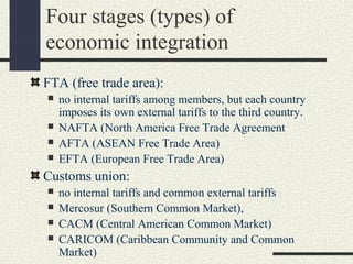 Four stages (types) of
economic integration
FTA (free trade area):
   no internal tariffs among members, but each country
    imposes its own external tariffs to the third country.
   NAFTA (North America Free Trade Agreement
   AFTA (ASEAN Free Trade Area)
   EFTA (European Free Trade Area)
Customs union:
   no internal tariffs and common external tariffs
   Mercosur (Southern Common Market),
   CACM (Central American Common Market)
   CARICOM (Caribbean Community and Common
    Market)
 