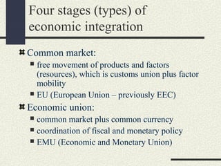 Four stages (types) of
economic integration
Common market:
 free movement of products and factors
  (resources), which is customs union plus factor
  mobility
 EU (European Union – previously EEC)

Economic union:
 common market plus common currency
 coordination of fiscal and monetary policy
 EMU (Economic and Monetary Union)
 