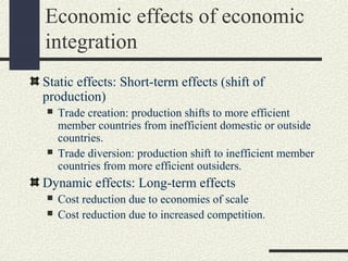 Economic effects of economic
integration
Static effects: Short-term effects (shift of
production)
   Trade creation: production shifts to more efficient
    member countries from inefficient domestic or outside
    countries.
   Trade diversion: production shift to inefficient member
    countries from more efficient outsiders.
Dynamic effects: Long-term effects
   Cost reduction due to economies of scale
   Cost reduction due to increased competition.
 