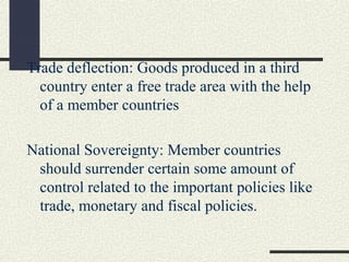 Trade deflection: Goods produced in a third
  country enter a free trade area with the help
  of a member countries

National Sovereignty: Member countries
 should surrender certain some amount of
 control related to the important policies like
 trade, monetary and fiscal policies.
 