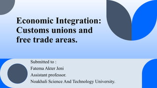 Economic Integration:
Customs unions and
free trade areas.
Submitted to :
Fatema Akter Jeni
Assistant professor.
Noakhali Science And Technology University.
 