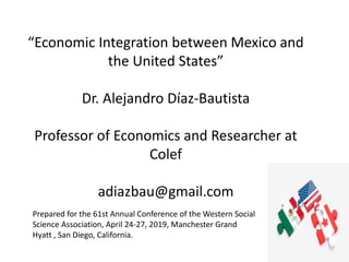 “Economic Integration between Mexico and
the United States”
Dr. Alejandro Díaz-Bautista
Professor of Economics and Researcher at
Colef
adiazbau@gmail.com
Prepared for the 61st Annual Conference of the Western Social
Science Association, April 24-27, 2019, Manchester Grand
Hyatt , San Diego, California.
 