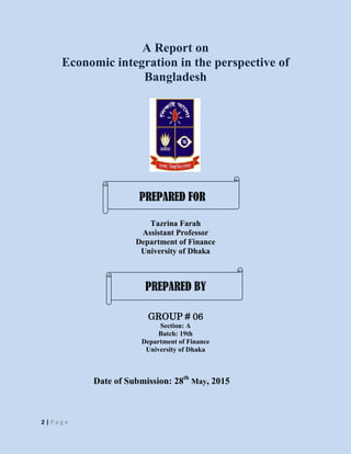 2 | P a g e
A Report on
Economic integration in the perspective of
Bangladesh
Tazrina Farah
Assistant Professor
Department of Finance
University of Dhaka
GROUP # 06
Section: A
Batch: 19th
Department of Finance
University of Dhaka
Date of Submission: 28th
May, 2015
PREPARED FOR
PREPARED BY
 