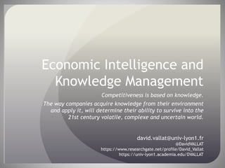 Economic Intelligence and
Knowledge Management
Competitiveness is based on knowledge.
The way companies acquire knowledge from their environment
and apply it, will determine their ability to survive into the
21st century volatile, complexe and uncertain world.
david.vallat@univ-lyon1.fr
@DavidVALLAT
https://www.researchgate.net/profile/David_Vallat
https://univ-lyon1.academia.edu/DVALLAT
 