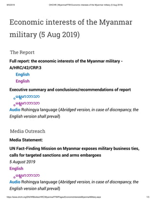 8/5/2019 OHCHR | MyanmarFFM Economic interests of the Myanmar military (5 Aug 2019)
https://www.ohchr.org/EN/HRBodies/HRC/MyanmarFFM/Pages/EconomicInterestsMyanmarMilitary.aspx 1/3
Economic interests of the Myanmar
military (5 Aug 2019)
The Report
Full report: the economic interests of the Myanmar military -
A/HRC/42/CRP.3
English
English
Executive summary and conclusions/recommendations of report
ြမန်မာဘာသာ
ြမန်မာဘာသာ
Audio Rohingya language (Abridged version, in case of discrepancy, the
English version shall prevail)
Media Outreach
Media Statement:
UN Fact-Finding Mission on Myanmar exposes military business ties,
calls for targeted sanctions and arms embargoes
5 August 2019
English
ြမန်မာဘာသာ
Audio Rohingya language (Abridged version, in case of discrepancy, the
English version shall prevail)
 